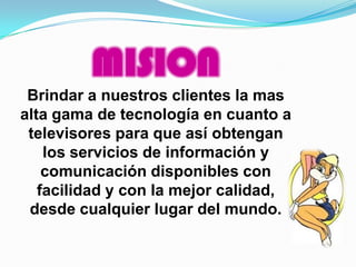 MISION
 Brindar a nuestros clientes la mas
alta gama de tecnología en cuanto a
 televisores para que así obtengan
    los servicios de información y
    comunicación disponibles con
   facilidad y con la mejor calidad,
 desde cualquier lugar del mundo.
 