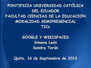 PONTIFICIA UNIVERSIDAD CATÓLICA
           DEL ECUADOR
FACULTAD CIENCIAS DE LA EDUCACIÓN
    MODALIDAD SEMIPRESENCIAL
               TICs

       GOOGLE Y WIKISPACES
           Ximena León
           Sandra Terán

   Quito, 16 de Septiembre de 2012
 