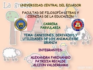 UNIVERSIDAD CENTRAL DEL ECUADOR

 FACULTAD DE FILOSOFÌA LETRAS Y
    CIENCIAS DE LA EDUCACIÒN

            CARRERA
          PARVULARIA

 TEMA: CANCIONES, DERIVADOS Y
 UTILIDADES DE LOS ANIMALES DE
            GRANJA

         INTEGRANTES:

     ALEXANDRA FARINANGO
       PATRICIA RECALDE
      ALIZON VALDERRAMA
 