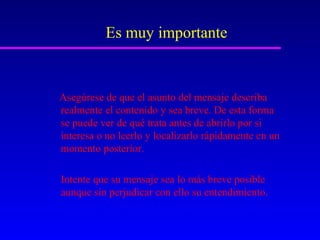 Es muy importante


Asegúrese de que el asunto del mensaje describa
realmente el contenido y sea breve. De esta forma
se puede ver de qué trata antes de abrirlo por si
interesa o no leerlo y localizarlo rápidamente en un
momento posterior.

Intente que su mensaje sea lo más breve posible
aunque sin perjudicar con ello su entendimiento.
 