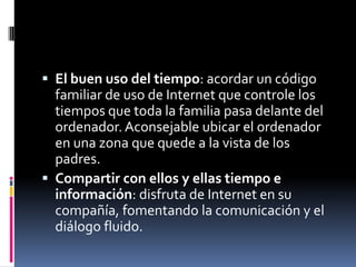  El buen uso del tiempo: acordar un código
  familiar de uso de Internet que controle los
  tiempos que toda la familia pasa delante del
  ordenador. Aconsejable ubicar el ordenador
  en una zona que quede a la vista de los
  padres.
 Compartir con ellos y ellas tiempo e
  información: disfruta de Internet en su
  compañía, fomentando la comunicación y el
  diálogo fluido.
 