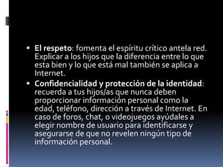  El respeto: fomenta el espíritu crítico antela red.
  Explicar a los hijos que la diferencia entre lo que
  esta bien y lo que está mal también se aplica a
  Internet.
 Confidencialidad y protección de la identidad:
  recuerda a tus hijos/as que nunca deben
  proporcionar información personal como la
  edad, teléfono, dirección a través de Internet. En
  caso de foros, chat, o videojuegos ayúdales a
  elegir nombre de usuario para identificarse y
  asegurarse de que no revelen ningún tipo de
  información personal.
 