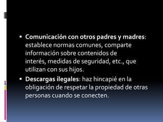  Comunicación con otros padres y madres:
  establece normas comunes, comparte
  información sobre contenidos de
  interés, medidas de seguridad, etc., que
  utilizan con sus hijos.
 Descargas ilegales: haz hincapié en la
  obligación de respetar la propiedad de otras
  personas cuando se conecten.
 
