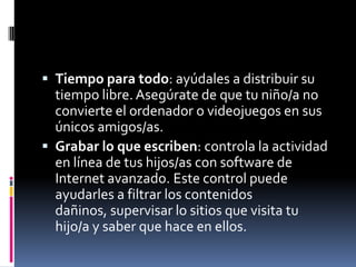  Tiempo para todo: ayúdales a distribuir su
  tiempo libre. Asegúrate de que tu niño/a no
  convierte el ordenador o videojuegos en sus
  únicos amigos/as.
 Grabar lo que escriben: controla la actividad
  en línea de tus hijos/as con software de
  Internet avanzado. Este control puede
  ayudarles a filtrar los contenidos
  dañinos, supervisar lo sitios que visita tu
  hijo/a y saber que hace en ellos.
 