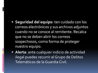  Seguridad del equipo: ten cuidado con los
  correos electrónicos y sus archivos adjuntos
  cuando no se conoce al remitente. Recalca
  que no se deben abrir los correos
  sospechosos, como forma de proteger
  nuestro equipo.
 Alerta: ante cualquier indicio de actividad
  ilegal puedes recurrir al Grupo de Delitos
  Telemáticos de la Guardia Civil.
 
