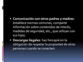  Comunicación con otros padres y madres:
  establece normas comunes, comparte
  información sobre contenidos de interés,
  medidas de seguridad, etc., que utilizan con
  sus hijos.
 Descargas ilegales: haz hincapié en la
  obligación de respetar la propiedad de otras
  personas cuando se conecten.
 