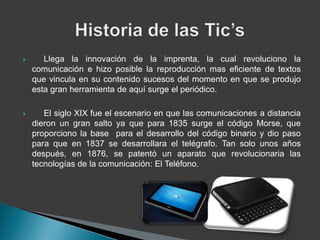       Llega la innovación de la imprenta, la cual revoluciono la
    comunicación e hizo posible la reproducción mas eficiente de textos
    que vincula en su contenido sucesos del momento en que se produjo
    esta gran herramienta de aquí surge el periódico.

      El siglo XIX fue el escenario en que las comunicaciones a distancia
    dieron un gran salto ya que para 1835 surge el código Morse, que
    proporciono la base para el desarrollo del código binario y dio paso
    para que en 1837 se desarrollara el telégrafo. Tan solo unos años
    después, en 1876, se patentó un aparato que revolucionaria las
    tecnologías de la comunicación: El Teléfono.
 