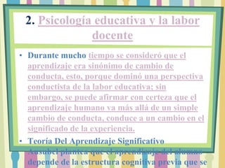 2. Psicología educativa y la labor
              docente
• Durante mucho tiempo se consideró que el
  aprendizaje era sinónimo de cambio de
  conducta, esto, porque dominó una perspectiva
  conductista de la labor educativa; sin
  embargo, se puede afirmar con certeza que el
  aprendizaje humano va más allá de un simple
  cambio de conducta, conduce a un cambio en el
  significado de la experiencia.
• Teoría Del Aprendizaje Significativo
  Ausubel plantea que el aprendizaje del alumno
  depende de la estructura cognitiva previa que se
 