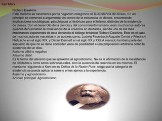Karl Marx
       Richard Dawkins.
       Este ateísmo se caracteriza por la negación categórica de la existencia de dioses. En un
       principio se comenzó a argumentar en contra de la existencia de dioses, encontrando
       explicaciones sociológicas, psicológicas o históricas para el teísmo, distintas de la existencia
       de dioses. Con el desarrollo de la ciencia y del conocimiento humano, eran muchos los autores
       quienes denunciaban la irrelevancia de la creencia en deidades, siendo uno de los más
       importantes exponentes de esta denuncia el biólogo británico Richard Dawkins. Este es el caso
       de muchos autores marxistas y de autores como, Ludwig Feuerbach Auguste Comte y Friedrich
       Nietzsche en el siglo XIX, y Daniel Dennett en el siglo XX y XXI. A menudo también parte del
       supuesto de que no se debe conceder visos de posibilidad a una proposición arbitraria como la
       existencia de un dios.
       Ateísmo débil o negativo
       Ateísmo débil.
       Es la forma del ateísmo que se aproxima al agnosticismo. No es la afirmación de la inexistencia
       de deidades u otros seres sobrenaturales, sino la ausencia de creencia en los mismos. El
       marxismo -siguiendo a Kant en su Crítica de la Razón Pura- niega que la categoría de
       existencia se pueda aplicar a seres o entes ajenos a la experiencia.
       Ateísmo y agnosticismo
       Artículo principal: Agnosticismo.
 