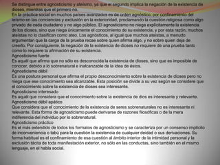 Se distingue entre agnosticismo y ateísmo, ya que el segundo implica la negación de la existencia de
dioses, mientras que el primero no.
En la práctica social en muchos países avanzados es de orden agnóstico, por confinamiento del
teísmo en las conciencias y exclusión en la exterioridad, proclamando la cuestión religiosa como algo
privado de cada ciudadano y no algo público. El agnosticismo no niega explícitamente la existencia
de los dioses, sino que niega únicamente el conocimiento de su existencia, y por esta razón, muchos
ateístas no lo clasifican como ateo. Los agnósticos, al igual que muchos ateístas, a menudo
argumentan que la carga de la prueba recae sobre quien afirma algo, y no sobre quien deja de
creerlo. Por consiguiente, la negación de la existencia de dioses no requiere de una prueba tanto
como lo requiere la afirmación de su existencia.
Agnosticismo fuerte
Es aquél que afirma que no sólo es desconocida la existencia de dioses, sino que es imposible de
conocer, debido a lo sobrenatural e inalcanzable de la idea de éstos.
Agnosticismo débil
Es una postura personal que afirma el propio desconocimiento sobre la existencia de dioses pero no
niega que ese conocimiento sea alcanzable. Esta posición se divide a su vez según se considere que
el conocimiento sobre la existencia de dioses sea interesante.
Agnosticismo interesado
Es aquél que considera que el conocimiento sobre la existencia de dios es interesante y relevante.
Agnosticismo débil apático
Que considera que el conocimiento de la existencia de seres sobrenaturales no es interesante ni
relevante. Esta forma de agnosticismo puede derivarse de razones filosóficas o de la mera
indiferencia del individuo por lo sobrenatural.
Agnosticismo práctico
Es el más extendido de todos los formatos de agnosticismo y se caracteriza por un consenso implícito
de inconveniencia o tabú para la cuestión la existencia de cualquier deidad o sus derivaciones. Su
forma habitual es el confinamiento de esa cuestión al ámbito interior de la intimidad personal y la
exclusión tácita de toda manifestación exterior, no sólo en las conductas, sino también en el mismo
lenguaje, en el habla social.
 