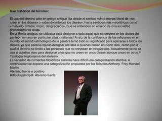 Uso histórico del término:

El uso del término ateo en griego antiguo iba desde el sentido más o menos literal de «no
creer en los dioses» o «abandonado por los dioses», hasta sentidos más metafóricos como
«malvado, infame, impío, desgraciado»,3que se entienden en el seno de una sociedad
profundamente teísta.
En la Roma antigua, se utilizaba para designar a todo aquel que no creyera en los dioses del
panteón romano en particular a los cristianos.[ A raíz de la confluencia de las religiones en el
mundo, el sentido etimológico de la palabra tomó todo su significado para aplicarse a todos los
dioses, ya que parecía injusto designar ateístas a quienes creían en cierto dios, razón por la
cual el término se limitó a las personas que no creyesen en ningún dios. Actualmente ya no se
usa el adjetivo ateo para designar a los que no creen en unos dioses aunque crean en otros.[ci
Tipología anglosajona del ateísmo
La variedad de corrientes filosóficas ateístas hace difícil una categorización efectiva. A
continuación se expone una categorización propuesta por los filósofos Anthony Frey Michael
Martin.
Ateísmo fuerte o positivo
Artículo principal: Ateísmo fuerte.
 