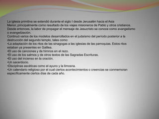La iglesia primitiva se extendió durante el siglo I desde Jerusalén hacia el Asia
Menor, principalmente como resultado de los viajes misioneros de Pablo y otros cristianos.
Desde entonces, la labor de propagar el mensaje de Jesucristo se conoce como evangelismo
o evangelización.
Continuó varios de los modelos desarrollados en el judaísmo del período posterior a la
destrucción del segundo templo, tales como:
•La adaptación de los ritos de las sinagogas a las iglesias de las parroquias. Estos ritos
estaban ya presentes en Galilea.
•El uso de canciones y de himnos en el rezo.
•El uso de los salmos y de otros textos de las Sagradas Escrituras.
•El uso del incienso en la oración.
•Un sacerdocio.
•Disciplinas ascéticas como el ayuno y la limosna.
•Un calendario religioso por el cual ciertos acontecimientos o creencias se conmemoran
específicamente ciertos días de cada año.
 