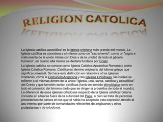 La Iglesia católica apostólica] es la iglesia cristiana más grande del mundo. La
Iglesia católica se considera a sí misma como un "sacramento", como un "signo e
instrumento de la unión íntima con Dios y de la unidad de todo el género
humano", en cuanto ella misma se declara fundada por Cristo
La Iglesia católica se conoce como Iglesia Católica Apostólica Romana o como
Iglesia Católica Romana. Católica es término originario del idioma griego que
significa universal. Se hace esta distinción en relación a otras iglesias
cristianas, como la Comunión Anglicana y las Iglesias Ortodoxas, las cuales se
refieren a sí mismas dentro de la única "Iglesia, una, santa, católica y apostólica"
del Credo y que también serían católicas (tanto en sentido etimológico como en
todo el contenido del término dado que se dirigen a prosélitos de todo el mundo).
La diferencia de esas iglesias ortodoxas respecto de la Iglesia católica romana
consiste en situarse fuera de la autoridad del Papa, o bien se trata de personas
procedentes de países en los que el habla ha adoptado esta expresión debido al
uso intenso por parte de comunidades relevantes de anglicanos y otros
protestantes y de ortodoxos.
 