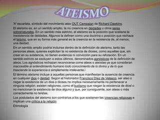 'A' escarlata, símbolo del movimiento ateo OUT Campaign de Richard Dawkins.
El ateísmo es, en un sentido amplio, la no creencia en deidades u otros seres
sobrenaturales. En un sentido más estricto, el ateísmo es la posición que sostiene la
inexistencia de deidades. Algunos la definen como una doctrina o posición que rechaza
el teísmo, que en su forma más general es la creencia en la existencia de, al menos,
una deidad.
En un sentido amplio podría incluirse dentro de la definición de ateísmo, tanto las
personas ateas, quienes explicitan la no existencia de dioses, como aquellas que, sin
creer en su existencia, no tienen evidencia ni convicción para su refutación. En un
sentido estricto se excluyen a estos últimos, denominados agnósticos de la definición de
ateos. Los agnósticos rechazan reconocerse como ateos o ateístas ya que consideran
inaccesible al entendimiento humano todo conocimiento de lo divino y de lo que
trasciende la experiencia o simplemente irrelevante.[
El término ateísmo incluye a aquellas personas que manifiestan la ausencia de creencia
en cualquier dios o deidad. Según el historiador Francisco Díez de Velasco, ser ateo o
negar la existencia de un dios o dioses no implica necesariamente no pertenecer a
ninguna religión; existen religiones, como el budismo que niegan la existencia de dios[ o
no mencionan la existencia de dios alguno y que, por consiguiente, son ateas o más
correctamente no teístas.
Los postulados del ateísmo son contrarios a los que sostienen las creencias religiosas e
implican una crítica a la religión
Etimología
 