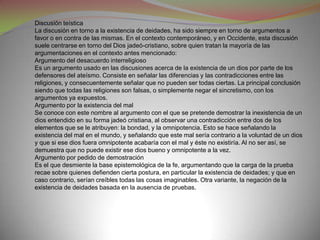 Discusión teística
La discusión en torno a la existencia de deidades, ha sido siempre en torno de argumentos a
favor o en contra de las mismas. En el contexto contemporáneo, y en Occidente, esta discusión
suele centrarse en torno del Dios jadeó-cristiano, sobre quien tratan la mayoría de las
argumentaciones en el contexto antes mencionado:
Argumento del desacuerdo interreligioso
Es un argumento usado en las discusiones acerca de la existencia de un dios por parte de los
defensores del ateísmo. Consiste en señalar las diferencias y las contradicciones entre las
religiones, y consecuentemente señalar que no pueden ser todas ciertas. La principal conclusión
siendo que todas las religiones son falsas, o simplemente negar el sincretismo, con los
argumentos ya expuestos.
Argumento por la existencia del mal
Se conoce con este nombre al argumento con el que se pretende demostrar la inexistencia de un
dios entendido en su forma jadeó cristiana, al observar una contradicción entre dos de los
elementos que se le atribuyen: la bondad, y la omnipotencia. Esto se hace señalando la
existencia del mal en el mundo, y señalando que este mal sería contrario a la voluntad de un dios
y que si ese dios fuera omnipotente acabaría con el mal y éste no existiría. Al no ser así, se
demuestra que no puede existir ese dios bueno y omnipotente a la vez.
Argumento por pedido de demostración
Es el que desmiente la base epistemológica de la fe, argumentando que la carga de la prueba
recae sobre quienes defienden cierta postura, en particular la existencia de deidades; y que en
caso contrario, serían creíbles todas las cosas imaginables. Otra variante, la negación de la
existencia de deidades basada en la ausencia de pruebas.
 