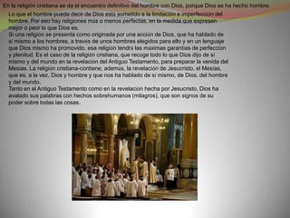 En la religión cristiana se da el encuentro definitivo del hombre con Dios, porque Dios se ha hecho hombre.
  Lo que el hombre puede decir de Dios está sometido a la limitación e imperfección del
  hombre. Por eso hay religiones más o menos perfectas, en la medida que expresen
  mejor o peor lo que Dios es.
  Si una religión se presenta como originada por una acción de Dios, que ha hablado de
  sí mismo a los hombres, a través de unos hombres elegidos para ello y en un lenguaje
  que Dios mismo ha promovido, esa religión tendrá las máximas garantías de perfección
  y plenitud. Es el caso de la religión cristiana, que recoge todo lo que Dios dijo de sí
  mismo y del mundo en la revelación del Antiguo Testamento, para preparar la venida del
  Mesías. La religión cristiana-contiene, además, la revelación de Jesucristo, el Mesías,
  que es, a la vez, Dios y hombre y que nos ha hablado de sí mismo, de Dios, del hombre
  y del mundo.
  Tanto en el Antiguo Testamento como en la revelación hecha por Jesucristo, Dios ha
  avalado sus palabras con hechos sobrehumanos (milagros), que son signos de su
  poder sobre todas las cosas.
 