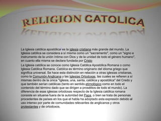 La Iglesia católica apostólica] es la iglesia cristiana más grande del mundo. La
Iglesia católica se considera a sí misma como un "sacramento", como un "signo e
instrumento de la unión íntima con Dios y de la unidad de todo el género humano",
en cuanto ella misma se declara fundada por Cristo
La Iglesia católica se conoce como Iglesia Católica Apostólica Romana o como
Iglesia Católica Romana. Católica es término originario del idioma griego que
significa universal. Se hace esta distinción en relación a otras iglesias cristianas,
como la Comunión Anglicana y las Iglesias Ortodoxas, las cuales se refieren a sí
mismas dentro de la única "Iglesia, una, santa, católica y apostólica" del Credo y
que también serían católicas (tanto en sentido etimológico como en todo el
contenido del término dado que se dirigen a prosélitos de todo el mundo). La
diferencia de esas iglesias ortodoxas respecto de la Iglesia católica romana
consiste en situarse fuera de la autoridad del Papa, o bien se trata de personas
procedentes de países en los que el habla ha adoptado esta expresión debido al
uso intenso por parte de comunidades relevantes de anglicanos y otros
protestantes y de ortodoxos.
 
