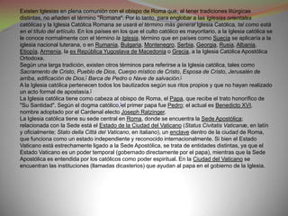 Existen Iglesias en plena comunión con el obispo de Roma que, al tener tradiciones litúrgicas
distintas, no añaden el término "Romana". Por lo tanto, para englobar a las Iglesias orientales
católicas y la Iglesia Católica Romana se usará el término más general Iglesia Católica, tal como está
en el título del artículo. En los países en los que el culto católico es mayoritario, a la Iglesia católica se
le conoce normalmente con el término la Iglesia, término que en países como Suecia se aplicaría a la
iglesia nacional luterana, o en Rumania, Bulgaria, Montenegro, Serbia, Georgia, Rusia, Albania,
Etiopía, Armenia, la ex República Yugoslava de Macedonia o Grecia, a la Iglesia Católica Apostólica
Ortodoxa.
Según una larga tradición, existen otros términos para referirse a la Iglesia católica, tales como
Sacramento de Cristo, Pueblo de Dios, Cuerpo místico de Cristo, Esposa de Cristo, Jerusalén de
arriba, edificación de Dios,[ Barca de Pedro o Nave de salvación.[
A la Iglesia católica pertenecen todos los bautizados según sus ritos propios y que no hayan realizado
un acto formal de apostasía.[
La Iglesia católica tiene como cabeza al obispo de Roma, el Papa, que recibe el trato honorífico de
"Su Santidad". Según el dogma católico,[el primer papa fue Pedro; el actual es Benedicto XVI,
nombre adoptado por el Cardenal electo Joseph Ratzinger.
La Iglesia católica tiene su sede central en Roma, donde se encuentra la Sede Apostólica;
relacionada con la Sede está el Estado de la Ciudad del Vaticano (Status Civitatis Vaticanæ, en latín
y oficialmente; Stato della Città del Vaticano, en italiano), un enclave dentro de la ciudad de Roma,
que funciona como un estado independiente y reconocido internacionalmente. Si bien el Estado
Vaticano está estrechamente ligado a la Sede Apostólica, se trata de entidades distintas, ya que el
Estado Vaticano es un poder temporal (gobernado directamente por el papa), mientras que la Sede
Apostólica es entendida por los católicos como poder espiritual. En la Ciudad del Vaticano se
encuentran las instituciones (llamadas dicasterios) que ayudan al papa en el gobierno de la Iglesia.
 