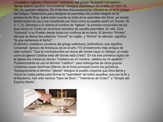 La palabra «Iglesia» ["ἐκκλησία" (ekklesia), del griego "ἐk-kαλεῖν"(ek-kalein) -
'llamar fuera'] significa 'convocatoria'. Designa asambleas del pueblo (cf. Hch 19,
39), de carácter religioso. Es el término frecuentemente utilizado en el texto griego
del Antiguo Testamento para designar la asamblea del pueblo elegido en la
presencia de Dios, sobre todo cuando se trata de la asamblea del Sinaí, en donde
Israel recibió la Ley y fue constituido por Dios como su pueblo santo (cf. Éxodo 19;
5, 1. 3). Dándose a sí misma el nombre de "Iglesia", la primera comunidad de los
que creían en Cristo se reconoce heredera de aquella asamblea. En ella, Dios
"convoca" a su Pueblo desde todos los confines de la tierra. El término "Kiriaké",
del que se deriva las palabras "church" en inglés, y "Kirche" en alemán, significa
"la que pertenece al Señor".
El término «católico» proviene del griego καθολικός (katholikós), que significa
'universal'. Ignacio de Antioquía da en el año 110 el testimonio más antiguo de
este nombre: "Que la muchedumbre se reúna allí donde haya un Obispo, al modo
como la Iglesia Católica está allí donde está Cristo". En los tres primeros siglos de
la Iglesia los cristianos decían "cristiano es mi nombre, católico es mi apellido". 1
Posteriormente se usó el término "católico", para distinguirse de otros grupos
cristianos cuyas doctrinas diferían de la línea principal (como los gnósticos.
Teológicamente el término "iglesia" designa al pueblo creyente que Dios llama y
reúne de todas partes para formar la "asamblea" de todos aquellos, que por la fe y
el Bautismo, han sido hechos "hijos de Dios",1 "miembros de Cristo"1 y "templo del
Espíritu Santo“.
 