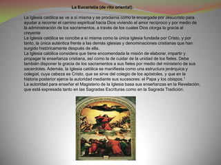 La Eucaristía (de rito oriental).

La Iglesia católica se ve a sí misma y se proclama como la encargada por Jesucristo para
ayudar a recorrer el camino espiritual hacia Dios viviendo el amor recíproco y por medio de
la administración de los sacramentos, a través de los cuales Dios otorga la gracia al
creyente
La Iglesia católica se concibe a sí misma como la única Iglesia fundada por Cristo, y por
tanto, la única auténtica frente a las demás iglesias y denominaciones cristianas que han
surgido históricamente después de ella.
La Iglesia católica considera que tiene encomendada la misión de elaborar, impartir y
propagar la enseñanza cristiana, así como la de cuidar de la unidad de los fieles. Debe
también disponer la gracia de los sacramentos a sus fieles por medio del ministerio de sus
sacerdotes. Además, la Iglesia católica se manifiesta como una estructura jerárquica y
colegial, cuya cabeza es Cristo, que se sirve del colegio de los apóstoles, y que en la
historia posterior ejerce la autoridad mediante sus sucesores: el Papa y los obispos.1
La autoridad para enseñar el Magisterio de la Iglesia basa sus enseñanzas en la Revelación,
que está expresada tanto en las Sagradas Escrituras como en la Sagrada Tradición.
 