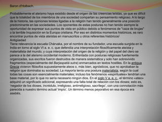 Baron d'Holbach.

Probablemente el ateísmo haya existido desde el origen de las creencias teístas, ya que es difícil
que la totalidad de los miembros de una sociedad compartan su pensamiento religioso. A lo largo
de la historia, las opiniones teístas ligadas a la religión han tenido generalmente una posición
predominante en las sociedades. Los oponentes de estas posturas no han tenido siempre la
oportunidad de expresar sus puntos de vista en público debido a fenómenos de "caza de brujas"
o la terrible Inquisición en la Europa cristiana. Por eso en distintos momentos históricos, es raro
encontrar puntos de vista ateístas en manuscritos u otros referentes históricos]
Antigüedad
Tiene relevancia la escuela Chárvaka, por el nombre de su fundador, una escuela surgida en la
India en torno al siglo VI a. e. c. que defendía una interpretación filosóficamente ateísta y
materialista del mundo, y cuya interpretación del origen de la religión y del papel del clero se
parece a la del ateísmo occidental moderno. Enfrentada con posturas religiosas fuertemente
organizadas, sus escritos fueron destruidos de manera sistemática y solo han sobrevivido
fragmentos (especialmente del Barjaspatiá sutra) enmarcados en textos hostiles. En la antigua
Grecia vivieron filósofos supuestamente ateos o, más bien, agnósticos, que no aprobaban la
religión que dominaba su sociedad. La mayoría tenía una postura materialista, según la cual
todas las cosas son esencialmente materiales; incluso los fenómenos «espirituales» tendrían una
base material, por lo que no sería necesario ningún dios. En el siglo V a. e. c., el término «ateo»
adquirió un significado adicional, expresando una falta total de relación con los dioses; esto es,
‘negador de los dioses, incrédulo, irreligioso, antirreligioso, sacrílego’, con una connotación más
parecida a nuestro término actual ‘impío’. Un término menos peyorativo en esa época era
asebēs.
 