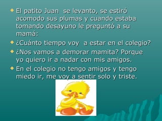  El patito Juan se levanto, se estiró
  acomodo sus plumas y cuando estaba
  tomando desayuno le preguntó a su
  mamá:
 ¿Cuánto tiempo voy a estar en el colegio?

 ¿Nos vamos a demorar mamita? Porque
  yo quiero ir a nadar con mis amigos.
 En el colegio no tengo amigos y tengo

  miedo ir, me voy a sentir solo y triste.
 