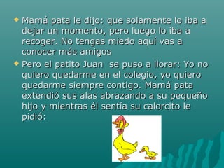  Mamá pata le dijo: que solamente lo iba a
  dejar un momento, pero luego lo iba a
  recoger. No tengas miedo aquí vas a
  conocer más amigos
 Pero el patito Juan se puso a llorar: Yo no
  quiero quedarme en el colegio, yo quiero
  quedarme siempre contigo. Mamá pata
  extendió sus alas abrazando a su pequeño
  hijo y mientras él sentía su calorcito le
  pidió:
 