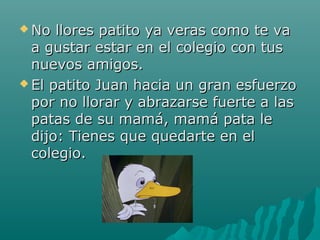  No  llores patito ya veras como te va
  a gustar estar en el colegio con tus
  nuevos amigos.
 El patito Juan hacia un gran esfuerzo
  por no llorar y abrazarse fuerte a las
  patas de su mamá, mamá pata le
  dijo: Tienes que quedarte en el
  colegio.
 
