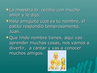  La maestra lo recibió con mucho
  amor y le dijo:
 Hola amiguito cual es tu nombre, él

  patito respondió temerosamente,
  Juan.
 Que lindo nombre tienes, aquí vas

  aprender muchas cosas, nos vamos a
  divertir, a cantar y vas a conocer
  muchos amigos.
 