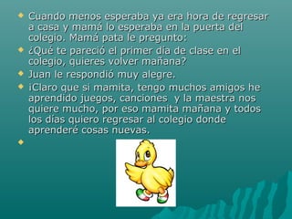    Cuando menos esperaba ya era hora de regresar
    a casa y mamá lo esperaba en la puerta del
    colegio. Mamá pata le pregunto:
   ¿Qué te pareció el primer día de clase en el
    colegio, quieres volver mañana?
   Juan le respondió muy alegre.
   ¡Claro que si mamita, tengo muchos amigos he
    aprendido juegos, canciones y la maestra nos
    quiere mucho, por eso mamita mañana y todos
    los días quiero regresar al colegio donde
    aprenderé cosas nuevas.

 