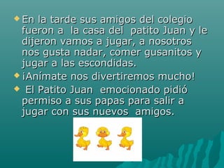  En  la tarde sus amigos del colegio
  fueron a la casa del patito Juan y le
  dijeron vamos a jugar, a nosotros
  nos gusta nadar, comer gusanitos y
  jugar a las escondidas.
 ¡Anímate nos divertiremos mucho!
 El Patito Juan emocionado pidió
  permiso a sus papas para salir a
  jugar con sus nuevos amigos.
 