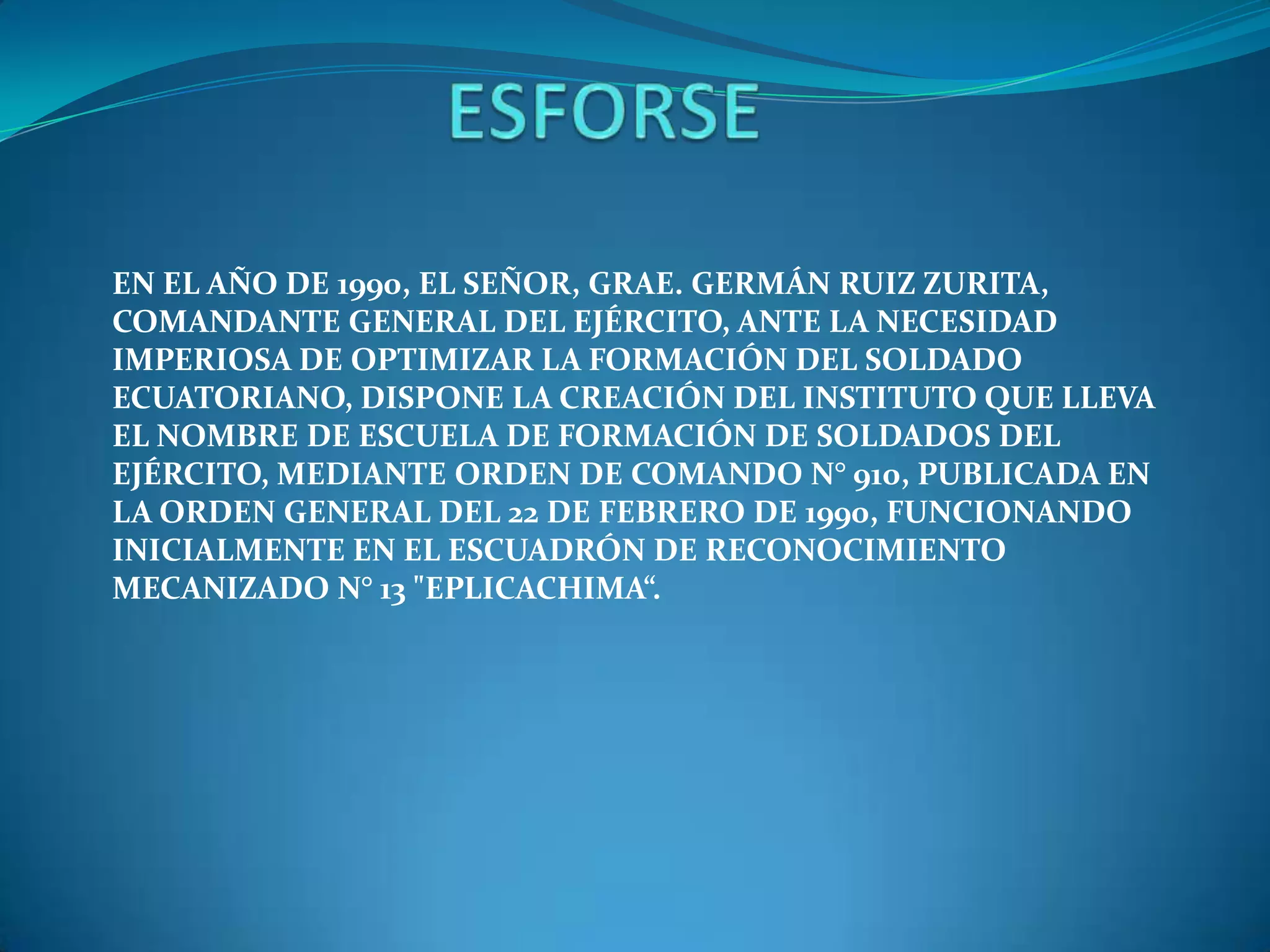 EN EL AÑO DE 1990, EL SEÑOR, GRAE. GERMÁN RUIZ ZURITA,
COMANDANTE GENERAL DEL EJÉRCITO, ANTE LA NECESIDAD
IMPERIOSA DE OPTIMIZAR LA FORMACIÓN DEL SOLDADO
ECUATORIANO, DISPONE LA CREACIÓN DEL INSTITUTO QUE LLEVA
EL NOMBRE DE ESCUELA DE FORMACIÓN DE SOLDADOS DEL
EJÉRCITO, MEDIANTE ORDEN DE COMANDO N° 910, PUBLICADA EN
LA ORDEN GENERAL DEL 22 DE FEBRERO DE 1990, FUNCIONANDO
INICIALMENTE EN EL ESCUADRÓN DE RECONOCIMIENTO
MECANIZADO N° 13 "EPLICACHIMA“.