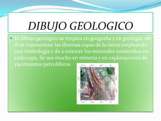 DIBUJO GEOLOGICO
 El dibujo geológico se emplea en geografía y en geología, en
  él se representan las diversas capas de la tierra empleando
  una simbología y da a conocer los minerales contenidos en
  cada capa. Se usa mucho en minería y en exploraciones de
  yacimientos petrolíferos.
 