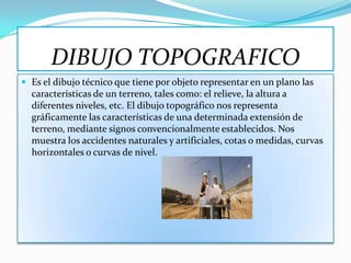 DIBUJO TOPOGRAFICO
 Es el dibujo técnico que tiene por objeto representar en un plano las
  características de un terreno, tales como: el relieve, la altura a
  diferentes niveles, etc. El dibujo topográfico nos representa
  gráficamente las características de una determinada extensión de
  terreno, mediante signos convencionalmente establecidos. Nos
  muestra los accidentes naturales y artificiales, cotas o medidas, curvas
  horizontales o curvas de nivel.
 