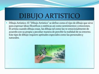 DIBUJO ARTISTICO
 Dibujo Artístico: El "Dibujo Artístico" se define como el tipo de dibujo que sirve
  para expresar ideas filosóficas o estéticas así como sentimientos y emociones.
  El artista cuando dibuja cosas, las dibuja tal como las ve emocionalmente de
  acuerdo con su propia y peculiar manera de percibir la realidad de su entorno.
  Este tipo de dibujo requiere aptitudes especiales como las personales y
  naturales.
 