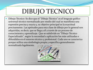 DIBUJO TECNICO
 Dibujo Técnico: Se dice que el "Dibujo Técnico" es el lenguaje gráfico
  universal técnico normalizado por medio del cual se manifiesta una
  expresión precisa y exacta y, su objetivo principal es la exactitud
  precisamente. Las aptitudes para esta clase de dibujo por lo general son
  adquiridas, es decir, que se llega a él a través de un proceso de
  conocimiento y aprendizaje. Que se subdivide en "Dibujo Técnico
  Especializado", según la necesidad o aplicación los más utilizadas o
  difundidos en el entorno técnico y profesional. Cada uno se caracteriza
  porque utiliza una simbología propia y específica generalmente
  normalizada legalmente.
 