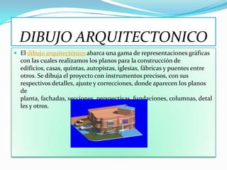 DIBUJO ARQUITECTONICO
 El dibujo arquitectónico abarca una gama de representaciones gráficas
  con las cuales realizamos los planos para la construcción de
  edificios, casas, quintas, autopistas, iglesias, fábricas y puentes entre
  otros. Se dibuja el proyecto con instrumentos precisos, con sus
  respectivos detalles, ajuste y correcciones, donde aparecen los planos
  de
  planta, fachadas, secciones, perspectivas, fundaciones, columnas, detal
  les y otros.
 
