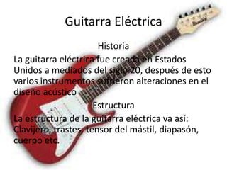 Guitarra Eléctrica
                       Historia
La guitarra eléctrica fue creada en Estados
Unidos a mediados del siglo 20, después de esto
varios instrumentos sufrieron alteraciones en el
diseño acústico
                      Estructura
La estructura de la guitarra eléctrica va así:
Clavijero, trastes, tensor del mástil, diapasón,
cuerpo etc.
 