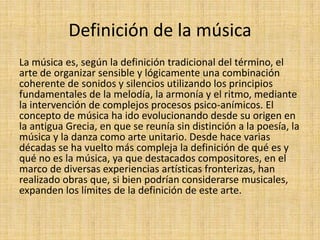 Definición de la música
La música es, según la definición tradicional del término, el
arte de organizar sensible y lógicamente una combinación
coherente de sonidos y silencios utilizando los principios
fundamentales de la melodía, la armonía y el ritmo, mediante
la intervención de complejos procesos psico-anímicos. El
concepto de música ha ido evolucionando desde su origen en
la antigua Grecia, en que se reunía sin distinción a la poesía, la
música y la danza como arte unitario. Desde hace varias
décadas se ha vuelto más compleja la definición de qué es y
qué no es la música, ya que destacados compositores, en el
marco de diversas experiencias artísticas fronterizas, han
realizado obras que, si bien podrían considerarse musicales,
expanden los límites de la definición de este arte.
 