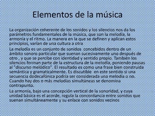 Elementos de la música
La organización coherente de los sonidos y los silencios nos da los
parámetros fundamentales de la música, que son la melodía, la
armonía y el ritmo. La manera en la que se definen y aplican estos
principios, varían de una cultura a otra
La melodía es un conjunto de sonidos concebidos dentro de un
ámbito sonoro particular que suenan sucesivamente uno después de
otro , y que se percibe con identidad y sentido propio. También los
silencios forman parte de la estructura de la melodía, poniendo pausas
al "discurso melódico". El resultado es como una frase bien construida
semántica y gramaticalmente. Es discutible en este sentido si una
secuencia dodecafónica podría ser considerada una melodía o no.
Cuando hay dos o más melodías simultáneas se denomina
contrapunto.
La armonía, bajo una concepción vertical de la sonoridad, y cuya
unidad básica es el acorde, regula la concordancia entre sonidos que
suenan simultáneamente y su enlace con sonidos vecinos
 