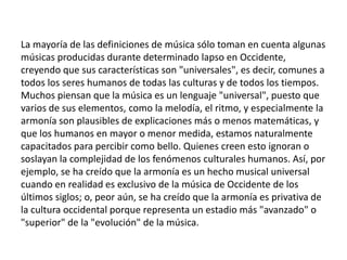 La mayoría de las definiciones de música sólo toman en cuenta algunas
músicas producidas durante determinado lapso en Occidente,
creyendo que sus características son "universales", es decir, comunes a
todos los seres humanos de todas las culturas y de todos los tiempos.
Muchos piensan que la música es un lenguaje "universal", puesto que
varios de sus elementos, como la melodía, el ritmo, y especialmente la
armonía son plausibles de explicaciones más o menos matemáticas, y
que los humanos en mayor o menor medida, estamos naturalmente
capacitados para percibir como bello. Quienes creen esto ignoran o
soslayan la complejidad de los fenómenos culturales humanos. Así, por
ejemplo, se ha creído que la armonía es un hecho musical universal
cuando en realidad es exclusivo de la música de Occidente de los
últimos siglos; o, peor aún, se ha creído que la armonía es privativa de
la cultura occidental porque representa un estadio más "avanzado" o
"superior" de la "evolución" de la música.
 