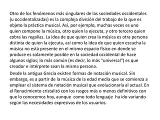 Otro de los fenómenos más singulares de las sociedades occidentales
(u occidentalizadas) es la compleja división del trabajo de la que es
objeto la práctica musical. Así, por ejemplo, muchas veces es uno
quien compone la música, otro quien la ejecuta, y otro tercero quien
cobra las regalías. La idea de que quien crea la música es otra persona
distinta de quien la ejecuta, así como la idea de que quien escucha la
música no está presente en el mismo espacio físico en donde se
produce es solamente posible en la sociedad occidental de hace
algunos siglos; lo más común (es decir, lo más "universal") es que
creador e intérprete sean la misma persona.
Desde la antigua Grecia existen formas de notación musical. Sin
embargo, es a partir de la música de la edad media que se comienza a
emplear el sistema de notación musical que evolucionaría al actual. En
el Renacimiento cristalizó con los rasgos más o menos definitivos con
que lo conocemos hoy, aunque como todo lenguaje ha ido variando
según las necesidades expresivas de los usuarios.
 