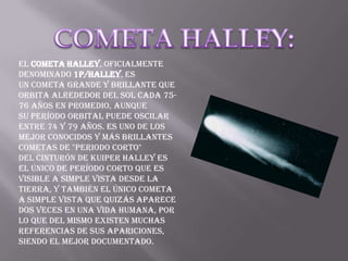 El cometa Halley, oficialmente
denominado 1P/Halley, es
un cometa grande y brillante que
orbita alrededor del Sol cada 75-
76 años en promedio, aunque
su período orbital puede oscilar
entre 74 y 79 años. Es uno de los
mejor conocidos y más brillantes
cometas de "periodo corto"
del cinturón de Kuiper Halley es
el único de período corto que es
visible a simple vista desde la
Tierra, y también el único cometa
a simple vista que quizás aparece
dos veces en una vida humana, por
lo que del mismo existen muchas
referencias de sus apariciones,
siendo el mejor documentado.
 
