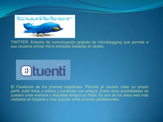 TWITTER: Entorno de comunicación gratuito de microblogging que permite a
sus usuarios enviar micro-entradas basadas en textos.




El Facebook de los jóvenes españoles. Permite al usuario crear su propio
perfil, subir fotos y vídeos y contactar con amigos. Entre otras posibilidades se
pueden crear eventos y etiquetas amigos en fotos. Es uno de los sitios web más
visitados en España y muy popular entre jóvenes adolescentes
 