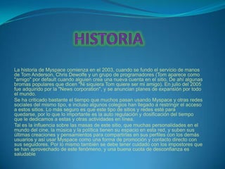 La historia de Myspace comienza en el 2003, cuando se fundo el servicio de manos
de Tom Anderson, Chris Dewolfe y un grupo de programadores (Tom aparece como
"amigo" por default cuando alguien crea una nueva cuenta en el sitio. De ahí algunas
bromas populares que dicen "Ni siquiera Tom quiere ser mi amigo). En julio del 2005
fue adquirido por la "News corporation", y se anuncian planes de expansión por todo
el mundo.
Se ha criticado bastante el tiempo que muchos pasan usando Myspace y otras redes
sociales del mismo tipo, e incluso algunos colegios han llegado a restringir el acceso
a estos sitios. Lo más seguro es que este tipo de sitios y redes esté para
quedarse, por lo que lo importante es la auto regulación y dosificación del tiempo
que le dedicamos a estas y otras actividades en línea.
Tal es la influencia sobre las masas de este sitio, que muchas personalidades en el
mundo del cine, la música y la política tienen su espacio en esta red, y suben sus
últimas creaciones y pensamientos para compartirlas en sus perfiles con los demás
usuarios y así usar Myspace como una forma de promoción y contacto directo con
sus seguidores. Por lo mismo también se debe tener cuidado con los impostores que
se han aprovechado de este fenómeno, y una buena cuota de desconfianza es
saludable.
 