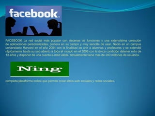 FACEBOOK La red social más popular con decenas de funciones y una extensísima colección
de aplicaciones personalizadas, pionera en su campo y muy sencilla de usar. Nació en un campus
universitario Harvard en el año 2004 con la finalidad de unir a alumnos y profesores y se extendió
rápidamente hasta su uso abierto a todo el mundo en el 2006 con la única condición detener más de
13 años y disponer de una cuenta e-mail válida. Actualmente tiene más de 200 millones de usuarios.




completa plataforma online que permite crear sitios web sociales y redes sociales.
 