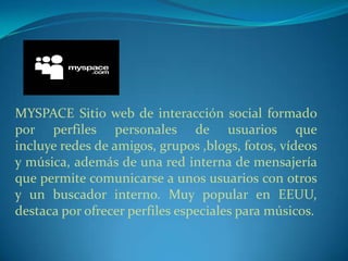 MYSPACE Sitio web de interacción social formado
por perfiles personales de usuarios que
incluye redes de amigos, grupos ,blogs, fotos, vídeos
y música, además de una red interna de mensajería
que permite comunicarse a unos usuarios con otros
y un buscador interno. Muy popular en EEUU,
destaca por ofrecer perfiles especiales para músicos.
 