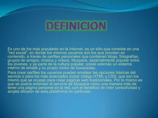 Es uno de los más populares en la Internet, es un sitio que consiste en una
"red social", en donde los mismos usuarios son los que proveen en
contenido, a través de perfiles personales que contienen blogs, fotografías,
grupos de amigos, música y videos. Myspace, especialmente popular entre
los jóvenes, y ya parte de la cultura popular, posee además un sistema
interno de emails y su propio motor de búsquedas.
Para crear perfiles los usuarios pueden emplear las opciones básicas del
servicio o para los más avanzados incluir código HTML y CSS, que son los
mismo que se ocupan para crear páginas web tradicionales. Por lo mismo es
que se podría entender el servicio de Myspace como una manera más de
tener una página personal en la red, con el beneficio de ínter conectividad y
amplia difusión de esta plataforma en particular.
 