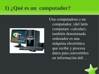 1) ¿Qué es un computador?
                Una computadora o un 
                 computador, (del latín 
                 computare ­calcular), 
                 también denominada 
                 ordenador es una 
                 máquina electrónica 
                 que recibe y procesa 
                 datos para convertirlos 
                 en información útil. ..
                                      .




                  
 