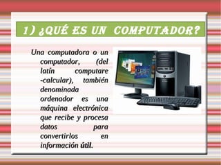1) ¿Qué es un computador ?
 Una computadora o un
   computador,        (del
   latín      computare
   -calcular), también
   denominada
   ordenador es una
   máquina electrónica
   que recibe y procesa
   datos             para
   convertirlos         en
   información útil.
 
